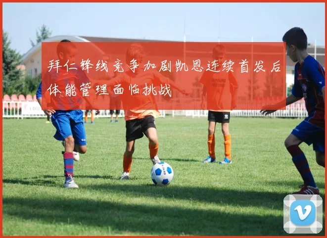 拜仁锋线竞争加剧凯恩连续首发后体能管理面临挑战