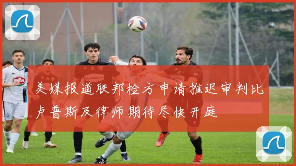 美媒报道联邦检方申请推迟审判比卢普斯及律师期待尽快开庭