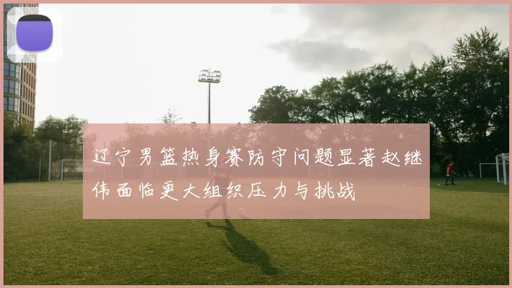 辽宁男篮热身赛防守问题显著赵继伟面临更大组织压力与挑战