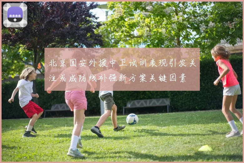 北京国安外援中卫试训表现引发关注或成防线补强新方案关键因素