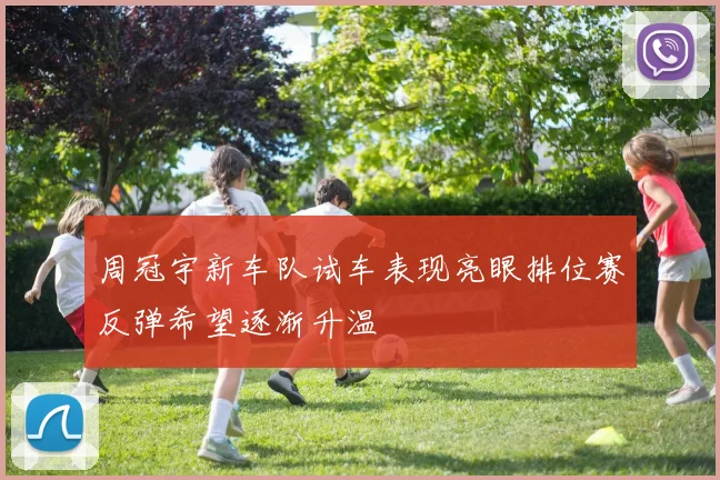周冠宇新车队试车表现亮眼排位赛反弹希望逐渐升温